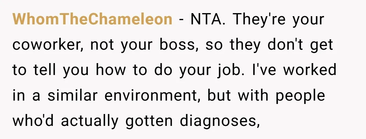 WhomTheChameleon − NTA. They're your coworker, not your boss, so they don't get to tell you how to do your job. I've worked in a similar environment, but with people...