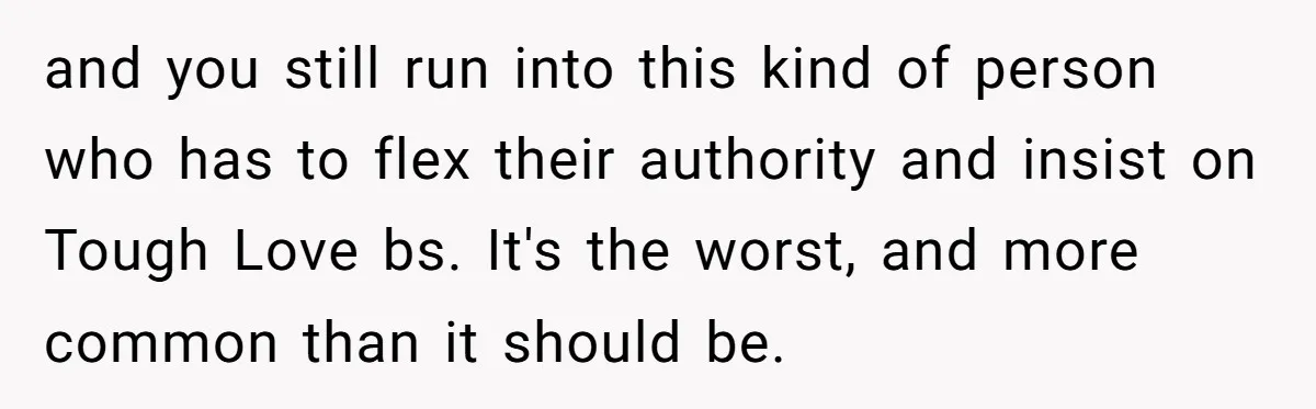 and you still run into this kind of person who has to flex their authority and insist on Tough Love bs. It's the worst, and more common than it should...