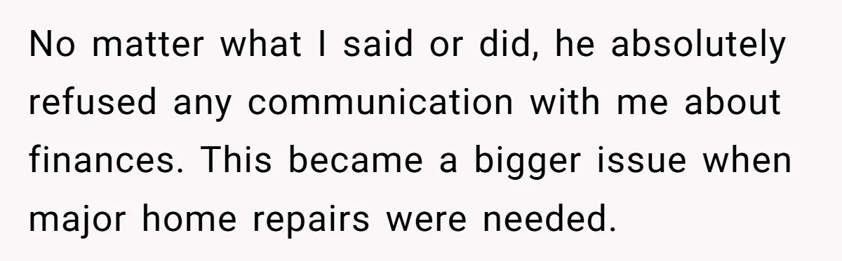 No matter what I said or did, he absolutely refused any communication with me about finances. This became a bigger issue when major home repairs were needed.
