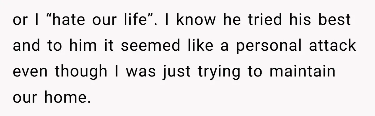 or I “hate our life”. I know he tried his best and to him it seemed like a personal attack even though I was just trying to maintain our home.