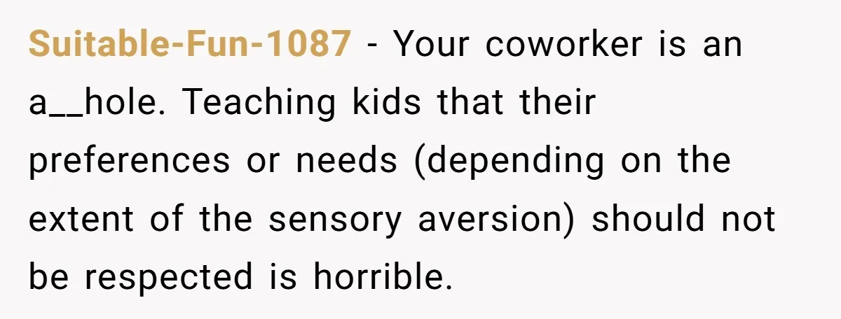 Suitable-Fun-1087 − Your coworker is an a__hole. Teaching kids that their preferences or needs (depending on the extent of the sensory aversion) should not be respected is horrible.