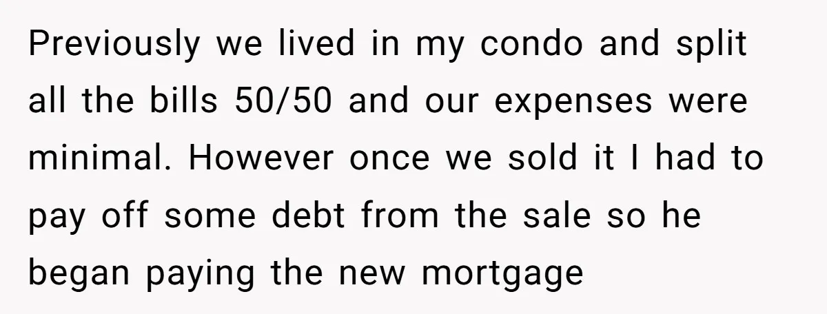 Previously we lived in my condo and split all the bills 50/50 and our expenses were minimal. However once we sold it I had to pay off some debt from...