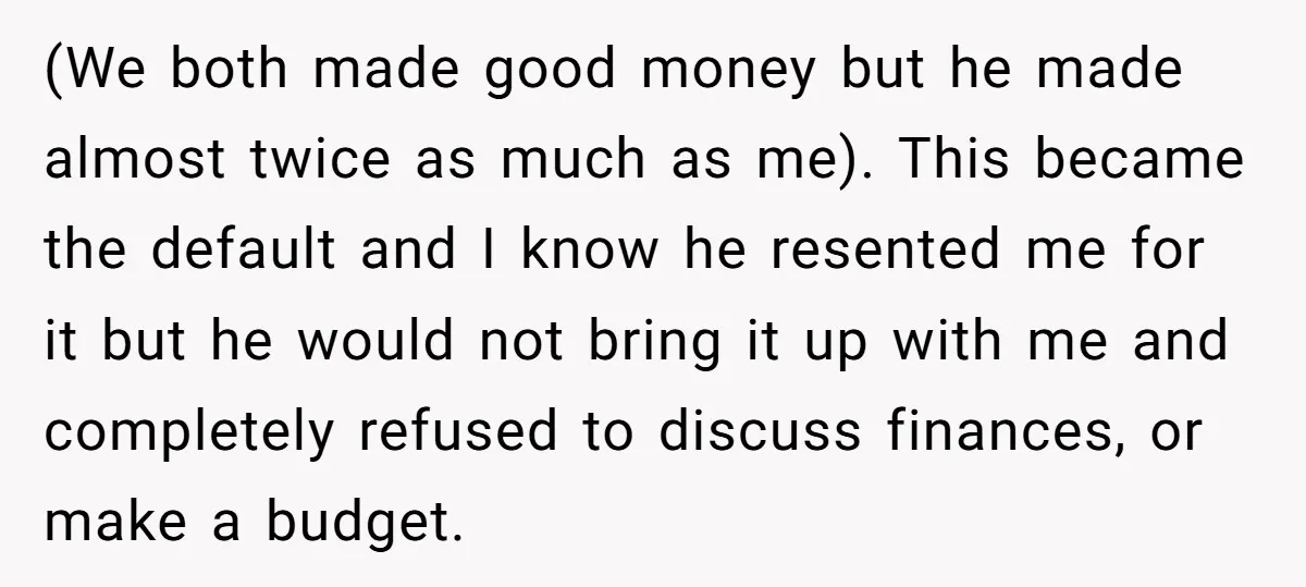 (We both made good money but he made almost twice as much as me). This became the default and I know he resented me for it but he would not...