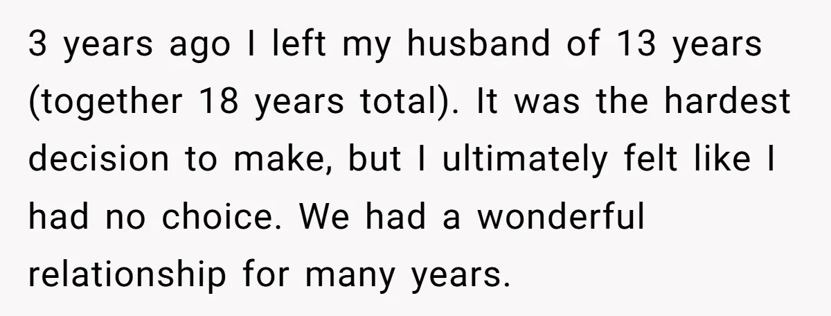 3 years ago I left my husband of 13 years (together 18 years total). It was the hardest decision to make, but I ultimately felt like I had no choice....