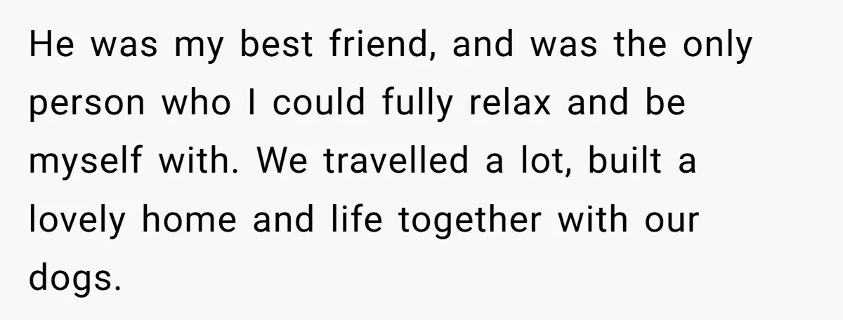 He was my best friend, and was the only person who I could fully relax and be myself with. We travelled a lot, built a lovely home and life together...