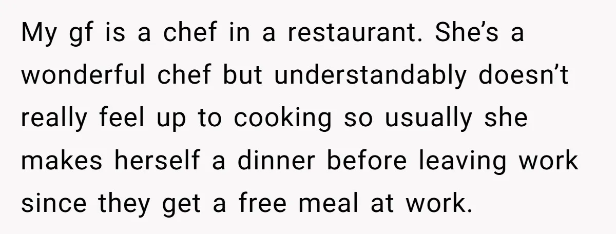 My gf is a chef in a restaurant. She’s a wonderful chef but understandably doesn’t really feel up to cooking so usually she makes herself a dinner before leaving work...