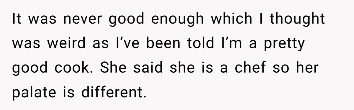 It was never good enough which I thought was weird as I’ve been told I’m a pretty good cook. She said she is a chef so her palate is different.