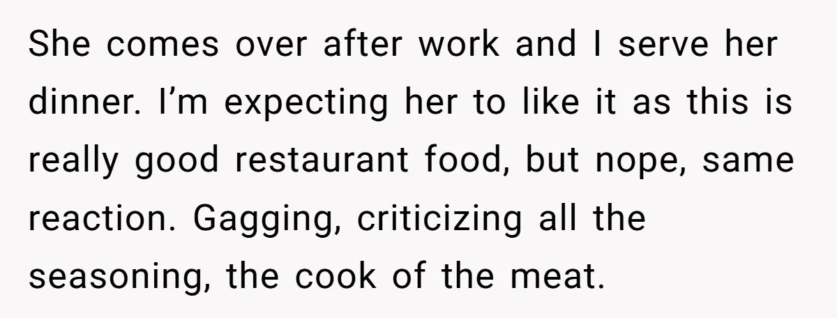 She comes over after work and I serve her dinner. I’m expecting her to like it as this is really good restaurant food, but nope, same reaction. Gagging, criticizing all...