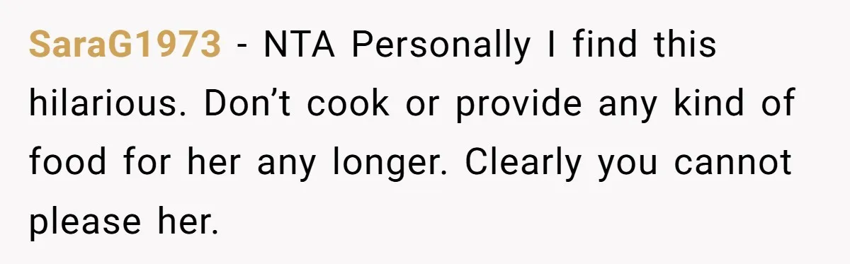 SaraG1973 − NTA Personally I find this hilarious. Don’t cook or provide any kind of food for her any longer. Clearly you cannot please her.