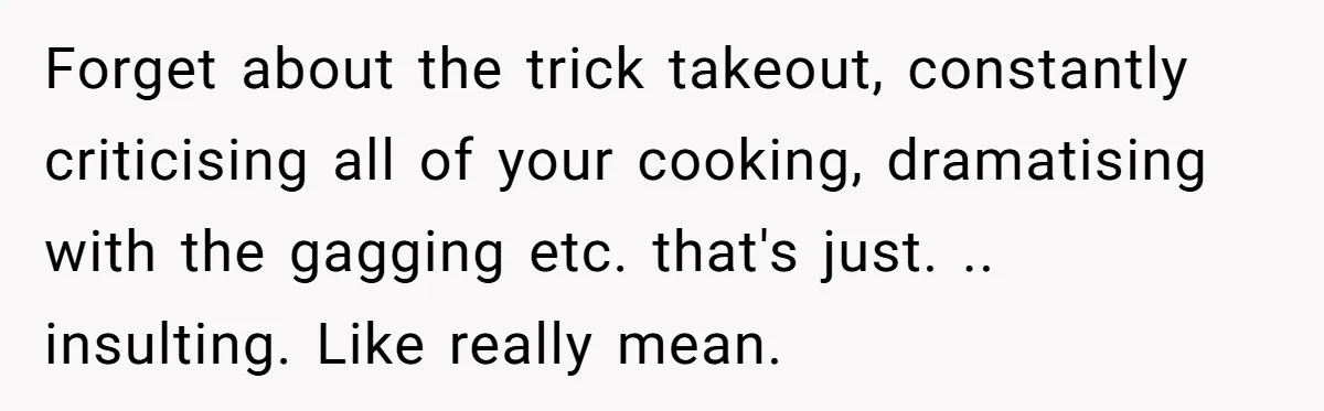Forget about the trick takeout, constantly criticising all of your cooking, dramatising with the gagging etc. that's just. .. insulting. Like really mean.
