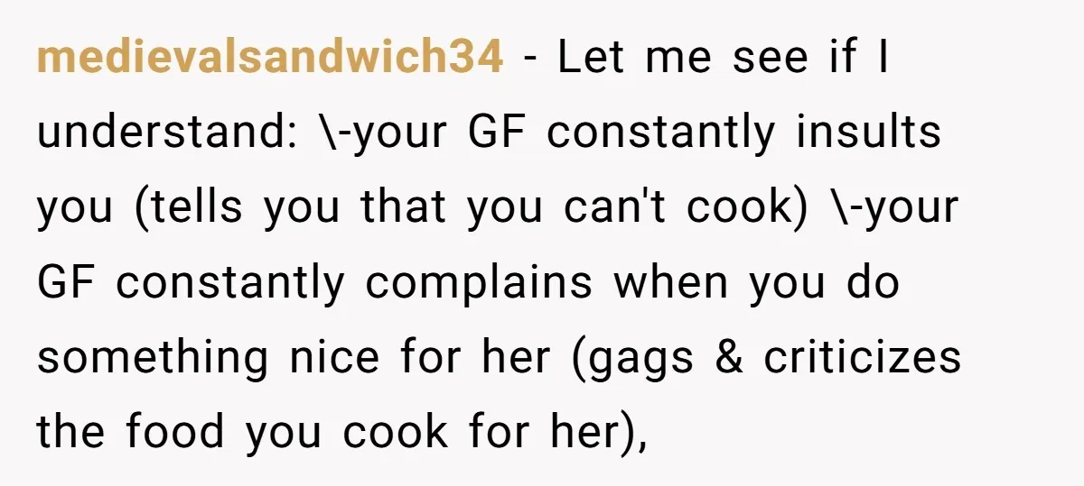 medievalsandwich34 − Let me see if I understand: \-your GF constantly insults you (tells you that you can't cook) \-your GF constantly complains when you do something nice for her...