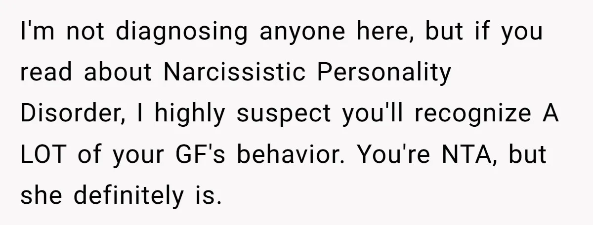 I'm not diagnosing anyone here, but if you read about Narcissistic Personality Disorder, I highly suspect you'll recognize A LOT of your GF's behavior. You're NTA, but she definitely is.