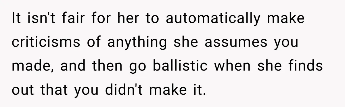 It isn't fair for her to automatically make criticisms of anything she assumes you made, and then go ballistic when she finds out that you didn't make it.