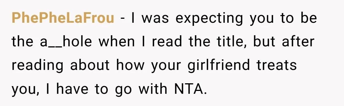 PhePheLaFrou − I was expecting you to be the a__hole when I read the title, but after reading about how your girlfriend treats you, I have to go with NTA.
