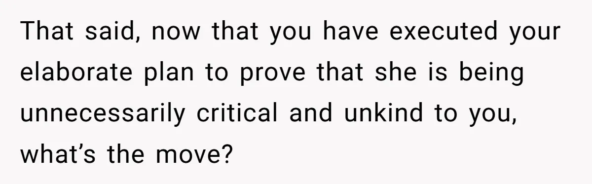 That said, now that you have executed your elaborate plan to prove that she is being unnecessarily critical and unkind to you, what’s the move?