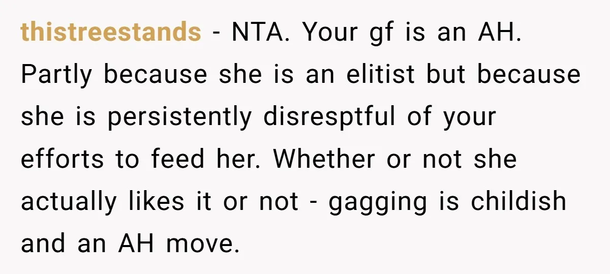 thistreestands − NTA. Your gf is an AH. Partly because she is an elitist but because she is persistently disresptful of your efforts to feed her. Whether or not she...
