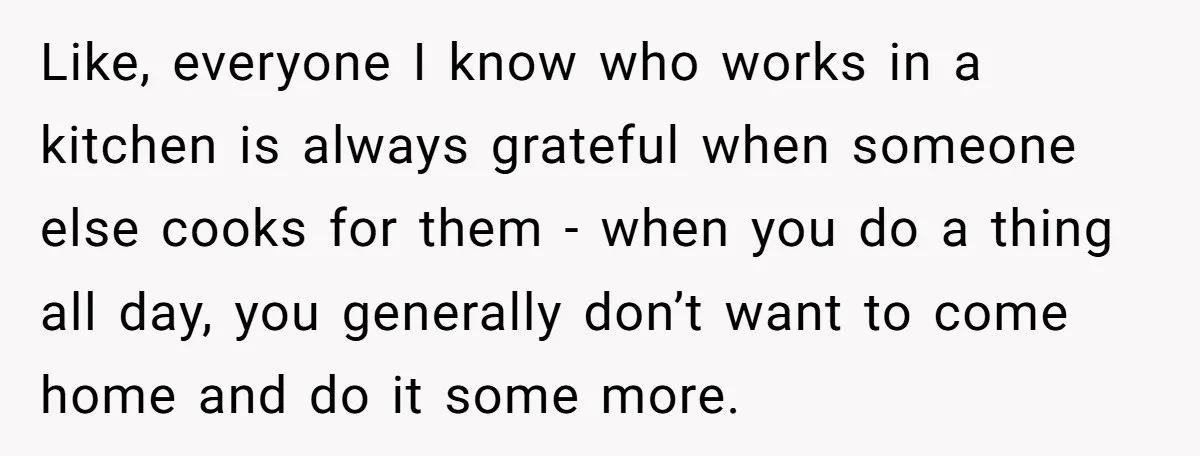 Like, everyone I know who works in a kitchen is always grateful when someone else cooks for them - when you do a thing all day, you generally don’t want...