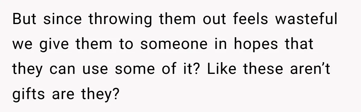 But since throwing them out feels wasteful we give them to someone in hopes that they can use some of it? Like these aren’t gifts are they?