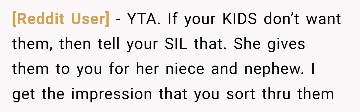 [Reddit User] − YTA. If your KIDS don’t want them, then tell your SIL that. She gives them to you for her niece and nephew. I get the impression that...