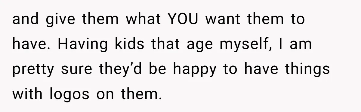 and give them what YOU want them to have. Having kids that age myself, I am pretty sure they’d be happy to have things with logos on them.