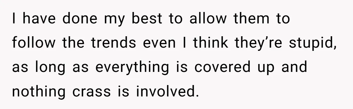 I have done my best to allow them to follow the trends even I think they’re stupid, as long as everything is covered up and nothing crass is involved.