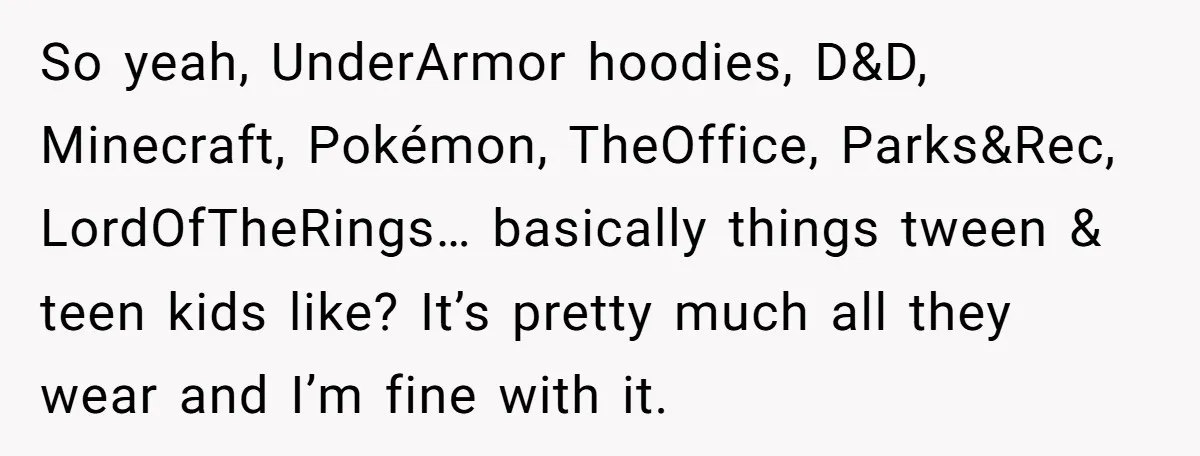 So yeah, UnderArmor hoodies, D&D, Minecraft, Pokémon, TheOffice, Parks&Rec, LordOfTheRings… basically things tween & teen kids like? It’s pretty much all they wear and I’m fine with it.