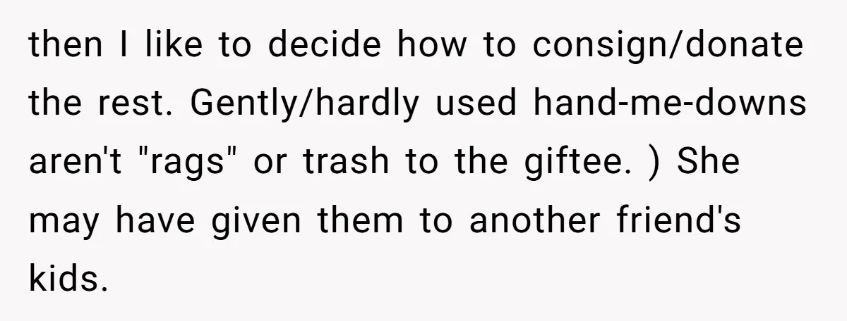 then I like to decide how to consign/donate the rest. Gently/hardly used hand-me-downs aren't "rags" or trash to the giftee. ) She may have given them to another friend's kids.