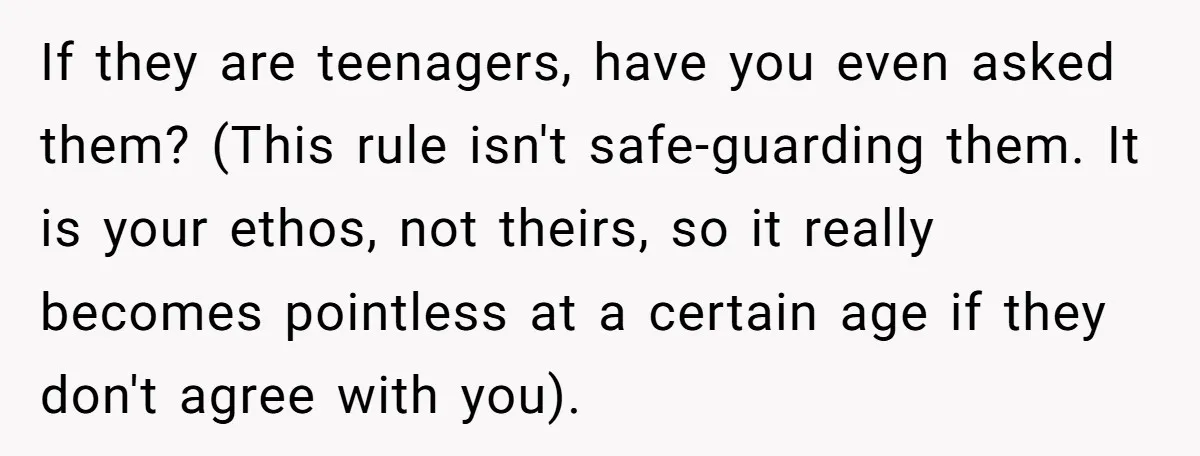 If they are teenagers, have you even asked them? (This rule isn't safe-guarding them. It is your ethos, not theirs, so it really becomes pointless at a certain age if...