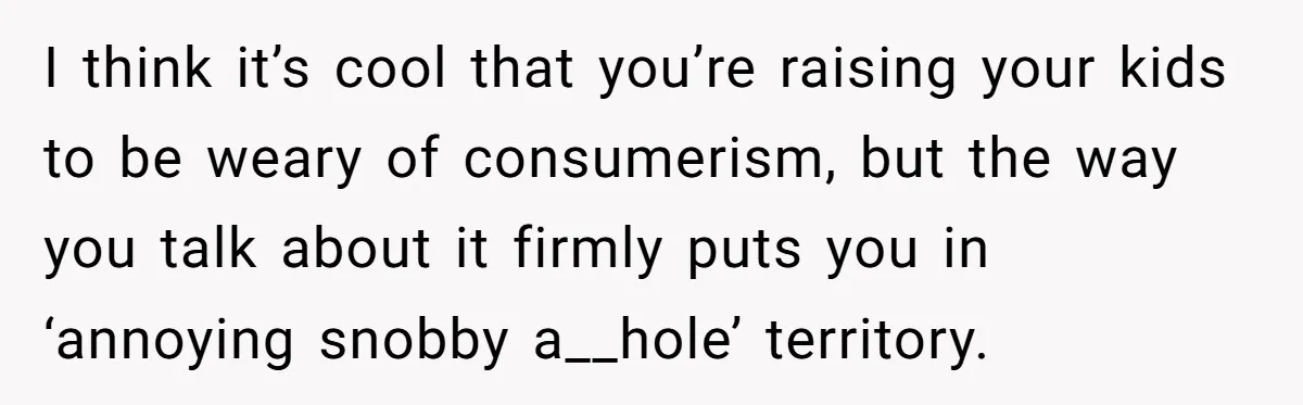 I think it’s cool that you’re raising your kids to be weary of consumerism, but the way you talk about it firmly puts you in ‘annoying snobby a__hole’ territory.