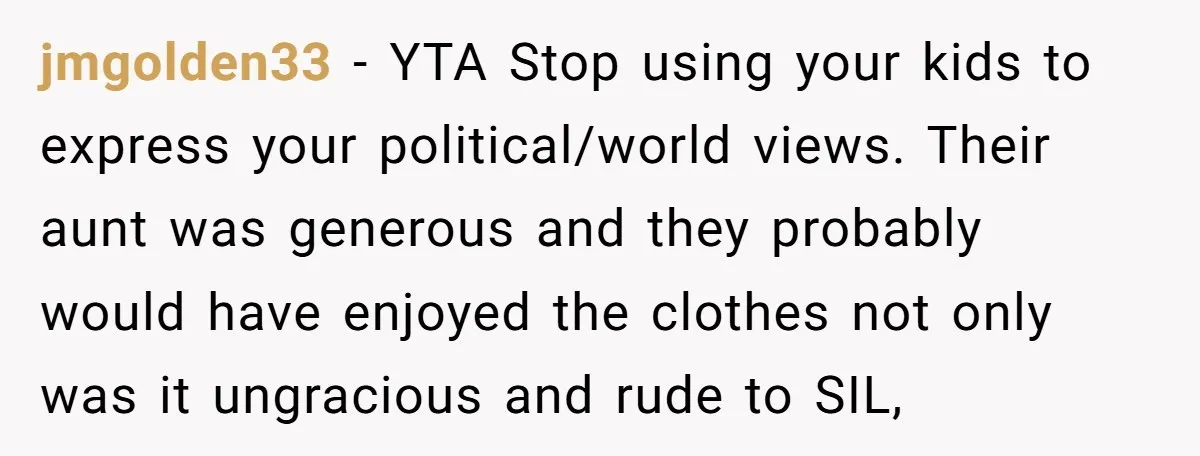 jmgolden33 − YTA Stop using your kids to express your political/world views. Their aunt was generous and they probably would have enjoyed the clothes not only was it ungracious and...