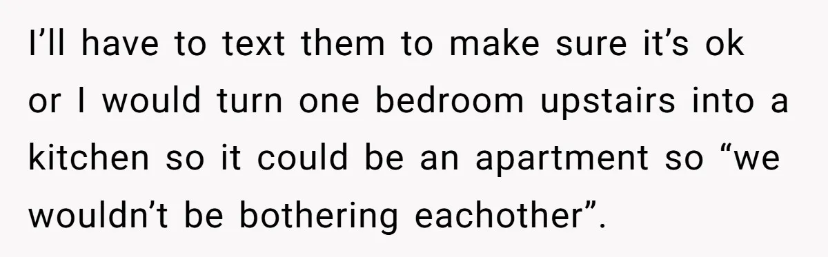 I’ll have to text them to make sure it’s ok or I would turn one bedroom upstairs into a kitchen so it could be an apartment so “we wouldn’t be...