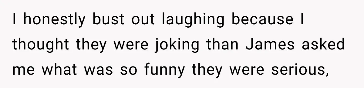 I honestly bust out laughing because I thought they were joking than James asked me what was so funny they were serious,