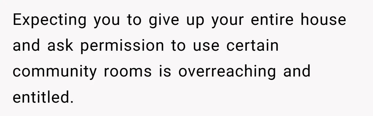 Expecting you to give up your entire house and ask permission to use certain community rooms is overreaching and entitled.