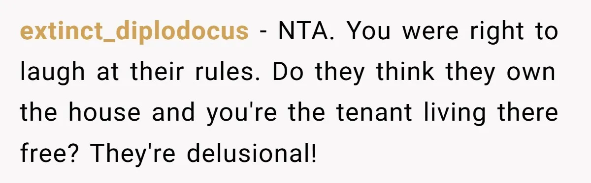 extinct_diplodocus − NTA. You were right to laugh at their rules. Do they think they own the house and you're the tenant living there free? They're delusional!