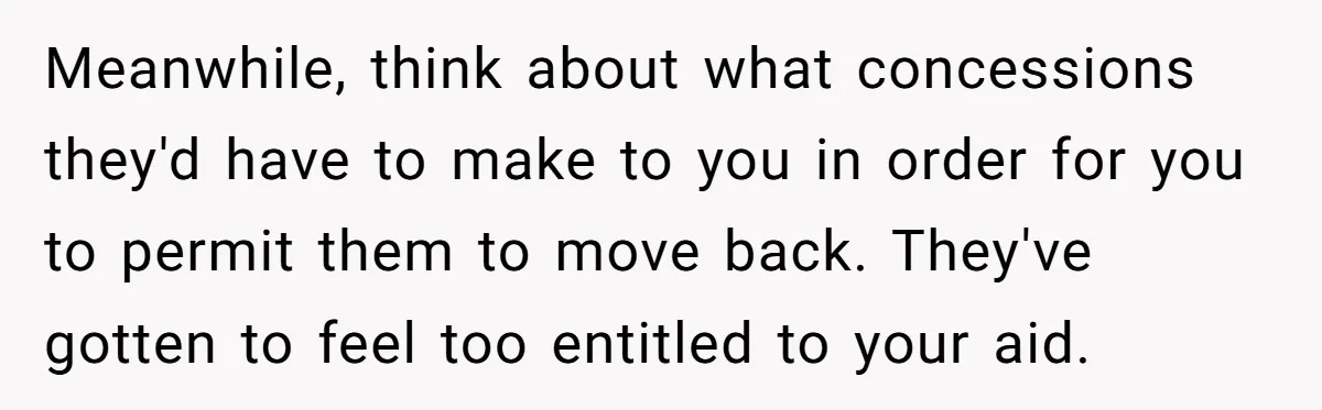 Meanwhile, think about what concessions they'd have to make to you in order for you to permit them to move back. They've gotten to feel too entitled to your aid.