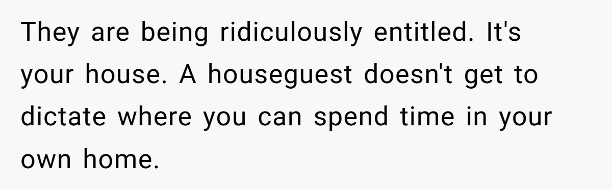 They are being ridiculously entitled. It's your house. A houseguest doesn't get to dictate where you can spend time in your own home.