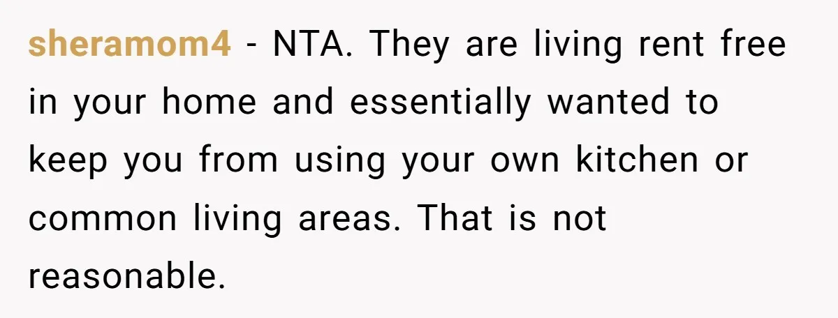 sheramom4 − NTA. They are living rent free in your home and essentially wanted to keep you from using your own kitchen or common living areas. That is not reasonable.
