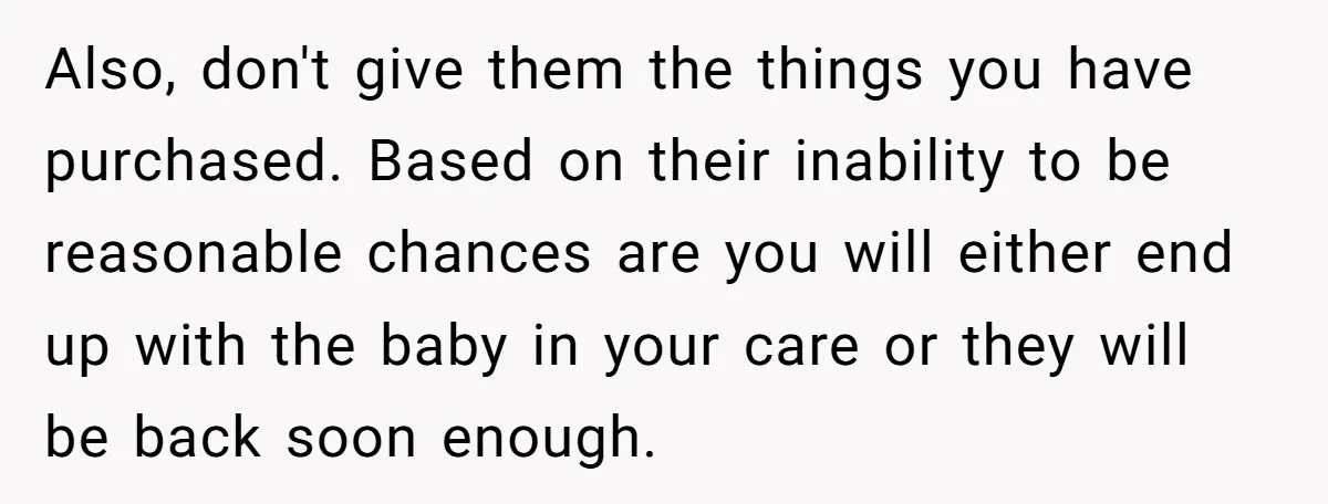 Also, don't give them the things you have purchased. Based on their inability to be reasonable chances are you will either end up with the baby in your care or...
