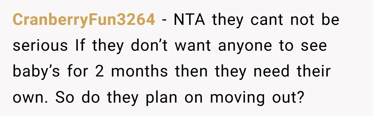 CranberryFun3264 − NTA they cant not be serious If they don’t want anyone to see baby’s for 2 months then they need their own. So do they plan on moving...