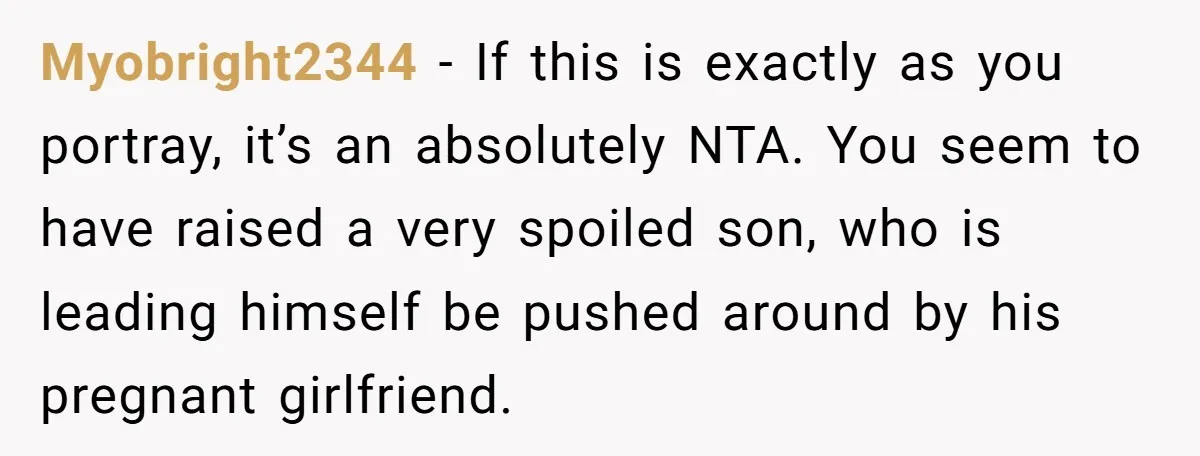 Myobright2344 − If this is exactly as you portray, it’s an absolutely NTA. You seem to have raised a very spoiled son, who is leading himself be pushed around by...