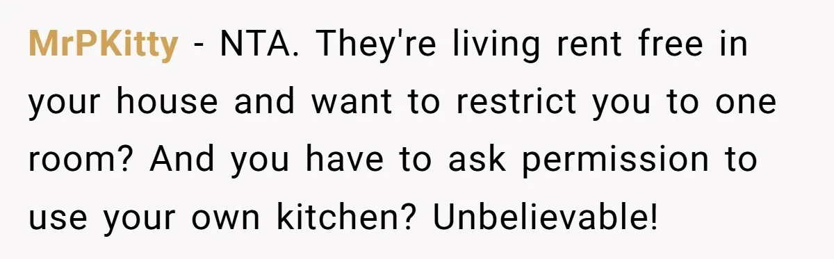 MrPKitty − NTA. They're living rent free in your house and want to restrict you to one room? And you have to ask permission to use your own kitchen? Unbelievable!