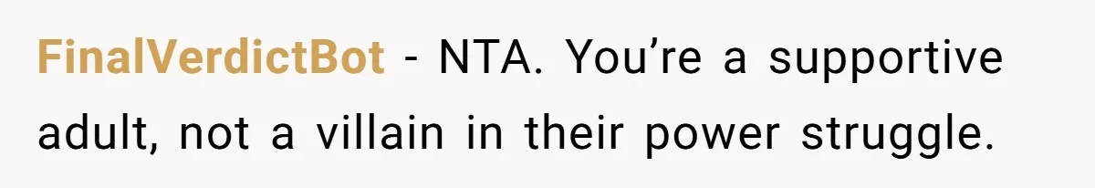 FinalVerdictBot - NTA. You’re a supportive adult, not a villain in their power struggle.