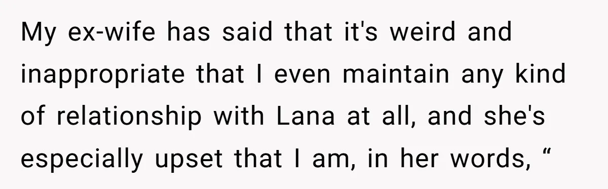 My ex-wife has said that it's weird and inappropriate that I even maintain any kind of relationship with Lana at all, and she's especially upset that I am, in her...