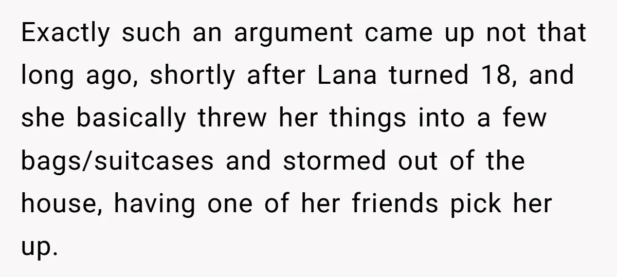 Exactly such an argument came up not that long ago, shortly after Lana turned 18, and she basically threw her things into a few bags/suitcases and stormed out of the...