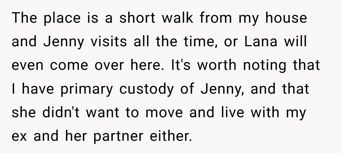The place is a short walk from my house and Jenny visits all the time, or Lana will even come over here. It's worth noting that I have primary custody...