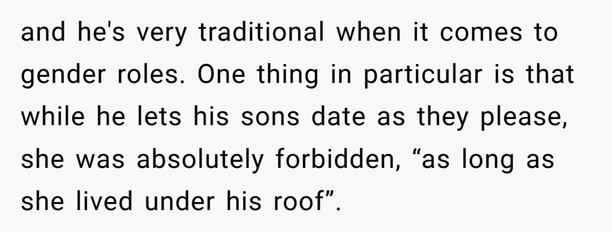 and he's very traditional when it comes to gender roles. One thing in particular is that while he lets his sons date as they please, she was absolutely forbidden, “as...
