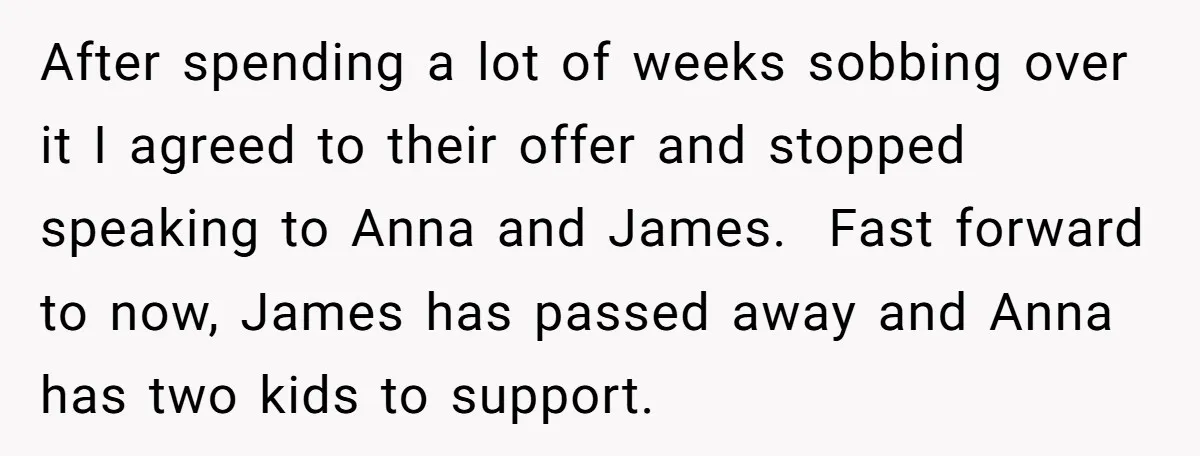 After spending a lot of weeks sobbing over it I agreed to their offer and stopped speaking to Anna and James. Fast forward to now, James has passed away and...