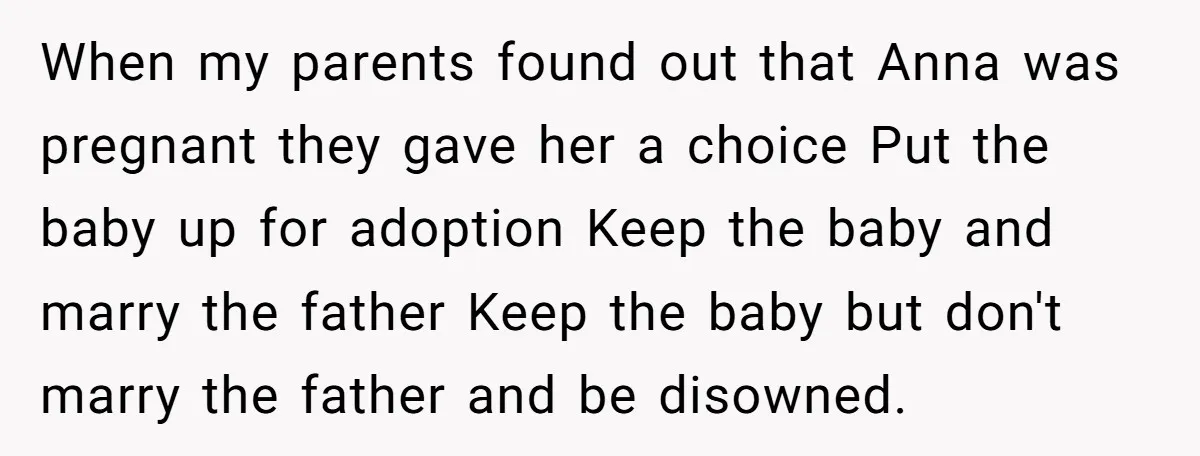 When my parents found out that Anna was pregnant they gave her a choice Put the baby up for adoption Keep the baby and marry the father Keep the baby...