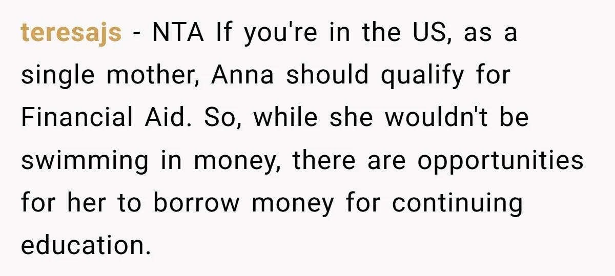 teresajs − NTA If you're in the US, as a single mother, Anna should qualify for Financial Aid. So, while she wouldn't be swimming in money, there are opportunities for...