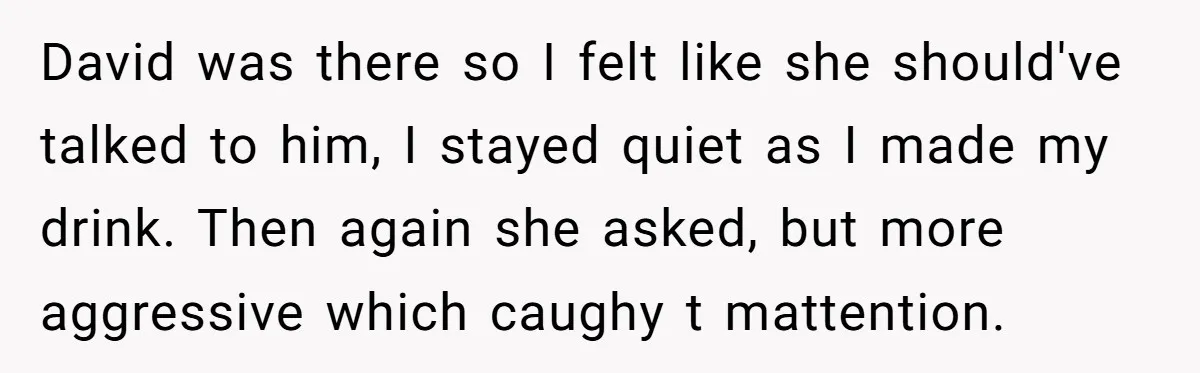 David was there so I felt like she should've talked to him, I stayed quiet as I made my drink. Then again she asked, but more aggressive which caughy t...